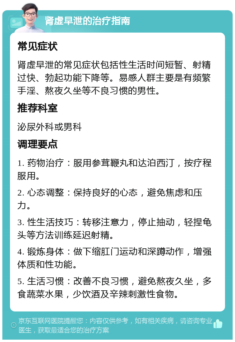 肾虚早泄的治疗指南 常见症状 肾虚早泄的常见症状包括性生活时间短暂、射精过快、勃起功能下降等。易感人群主要是有频繁手淫、熬夜久坐等不良习惯的男性。 推荐科室 泌尿外科或男科 调理要点 1. 药物治疗：服用参茸鞭丸和达泊西汀，按疗程服用。 2. 心态调整：保持良好的心态，避免焦虑和压力。 3. 性生活技巧：转移注意力，停止抽动，轻捏龟头等方法训练延迟射精。 4. 锻炼身体：做下缩肛门运动和深蹲动作，增强体质和性功能。 5. 生活习惯：改善不良习惯，避免熬夜久坐，多食蔬菜水果，少饮酒及辛辣刺激性食物。