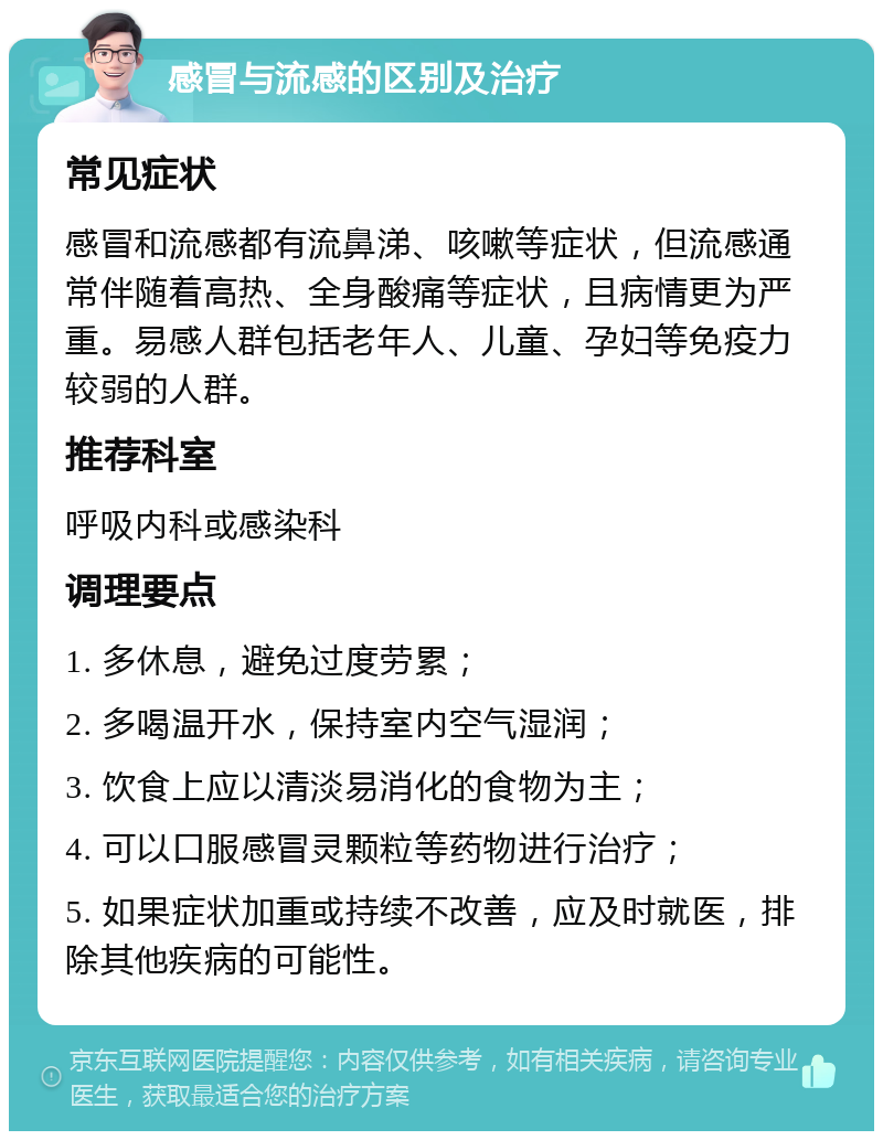 感冒与流感的区别及治疗 常见症状 感冒和流感都有流鼻涕、咳嗽等症状，但流感通常伴随着高热、全身酸痛等症状，且病情更为严重。易感人群包括老年人、儿童、孕妇等免疫力较弱的人群。 推荐科室 呼吸内科或感染科 调理要点 1. 多休息，避免过度劳累； 2. 多喝温开水，保持室内空气湿润； 3. 饮食上应以清淡易消化的食物为主； 4. 可以口服感冒灵颗粒等药物进行治疗； 5. 如果症状加重或持续不改善，应及时就医，排除其他疾病的可能性。