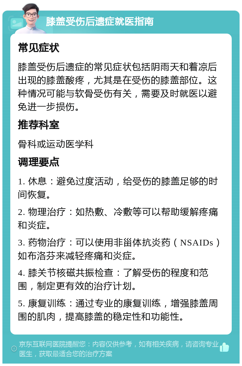 膝盖受伤后遗症就医指南 常见症状 膝盖受伤后遗症的常见症状包括阴雨天和着凉后出现的膝盖酸疼，尤其是在受伤的膝盖部位。这种情况可能与软骨受伤有关，需要及时就医以避免进一步损伤。 推荐科室 骨科或运动医学科 调理要点 1. 休息：避免过度活动，给受伤的膝盖足够的时间恢复。 2. 物理治疗：如热敷、冷敷等可以帮助缓解疼痛和炎症。 3. 药物治疗：可以使用非甾体抗炎药（NSAIDs）如布洛芬来减轻疼痛和炎症。 4. 膝关节核磁共振检查：了解受伤的程度和范围，制定更有效的治疗计划。 5. 康复训练：通过专业的康复训练，增强膝盖周围的肌肉，提高膝盖的稳定性和功能性。