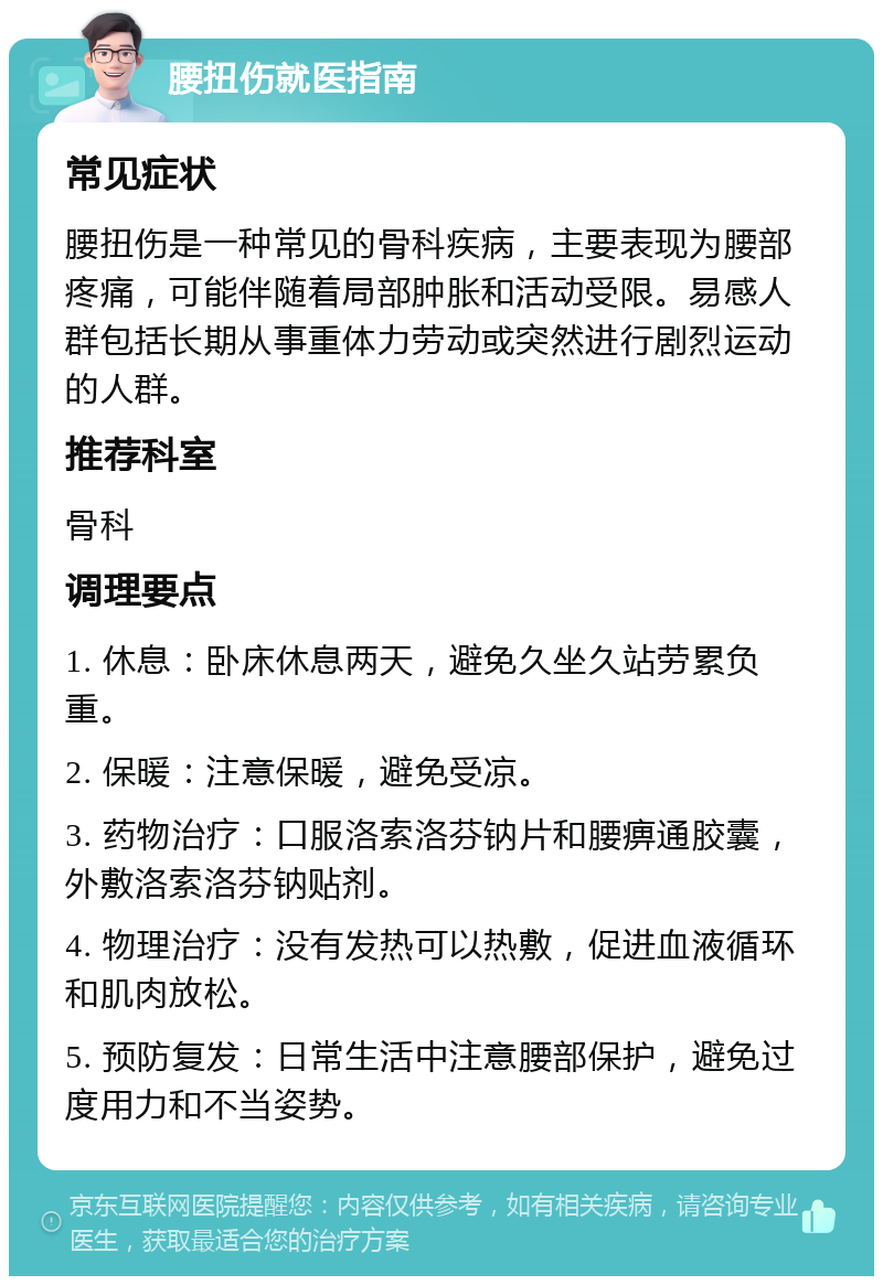 腰扭伤就医指南 常见症状 腰扭伤是一种常见的骨科疾病，主要表现为腰部疼痛，可能伴随着局部肿胀和活动受限。易感人群包括长期从事重体力劳动或突然进行剧烈运动的人群。 推荐科室 骨科 调理要点 1. 休息：卧床休息两天，避免久坐久站劳累负重。 2. 保暖：注意保暖，避免受凉。 3. 药物治疗：口服洛索洛芬钠片和腰痹通胶囊，外敷洛索洛芬钠贴剂。 4. 物理治疗：没有发热可以热敷，促进血液循环和肌肉放松。 5. 预防复发：日常生活中注意腰部保护，避免过度用力和不当姿势。