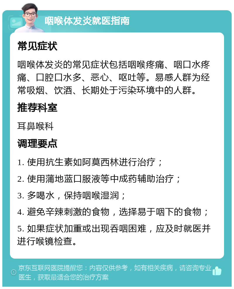 咽喉体发炎就医指南 常见症状 咽喉体发炎的常见症状包括咽喉疼痛、咽口水疼痛、口腔口水多、恶心、呕吐等。易感人群为经常吸烟、饮酒、长期处于污染环境中的人群。 推荐科室 耳鼻喉科 调理要点 1. 使用抗生素如阿莫西林进行治疗； 2. 使用蒲地蓝口服液等中成药辅助治疗； 3. 多喝水，保持咽喉湿润； 4. 避免辛辣刺激的食物，选择易于咽下的食物； 5. 如果症状加重或出现吞咽困难，应及时就医并进行喉镜检查。