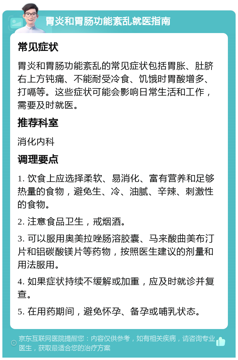 胃炎和胃肠功能紊乱就医指南 常见症状 胃炎和胃肠功能紊乱的常见症状包括胃胀、肚脐右上方钝痛、不能耐受冷食、饥饿时胃酸增多、打嗝等。这些症状可能会影响日常生活和工作，需要及时就医。 推荐科室 消化内科 调理要点 1. 饮食上应选择柔软、易消化、富有营养和足够热量的食物，避免生、冷、油腻、辛辣、刺激性的食物。 2. 注意食品卫生，戒烟酒。 3. 可以服用奥美拉唑肠溶胶囊、马来酸曲美布汀片和铝碳酸镁片等药物，按照医生建议的剂量和用法服用。 4. 如果症状持续不缓解或加重，应及时就诊并复查。 5. 在用药期间，避免怀孕、备孕或哺乳状态。