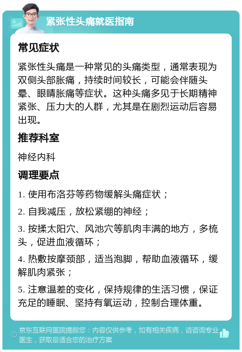 紧张性头痛就医指南 常见症状 紧张性头痛是一种常见的头痛类型，通常表现为双侧头部胀痛，持续时间较长，可能会伴随头晕、眼睛胀痛等症状。这种头痛多见于长期精神紧张、压力大的人群，尤其是在剧烈运动后容易出现。 推荐科室 神经内科 调理要点 1. 使用布洛芬等药物缓解头痛症状； 2. 自我减压，放松紧绷的神经； 3. 按揉太阳穴、风池穴等肌肉丰满的地方，多梳头，促进血液循环； 4. 热敷按摩颈部，适当泡脚，帮助血液循环，缓解肌肉紧张； 5. 注意温差的变化，保持规律的生活习惯，保证充足的睡眠、坚持有氧运动，控制合理体重。