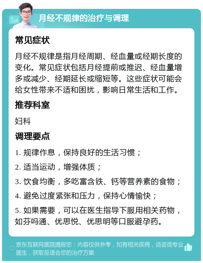 月经不规律的治疗与调理 常见症状 月经不规律是指月经周期、经血量或经期长度的变化。常见症状包括月经提前或推迟、经血量增多或减少、经期延长或缩短等。这些症状可能会给女性带来不适和困扰，影响日常生活和工作。 推荐科室 妇科 调理要点 1. 规律作息，保持良好的生活习惯； 2. 适当运动，增强体质； 3. 饮食均衡，多吃富含铁、钙等营养素的食物； 4. 避免过度紧张和压力，保持心情愉快； 5. 如果需要，可以在医生指导下服用相关药物，如芬吗通、优思悦、优思明等口服避孕药。