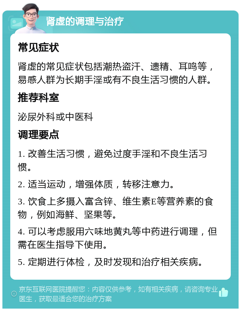 肾虚的调理与治疗 常见症状 肾虚的常见症状包括潮热盗汗、遗精、耳鸣等，易感人群为长期手淫或有不良生活习惯的人群。 推荐科室 泌尿外科或中医科 调理要点 1. 改善生活习惯，避免过度手淫和不良生活习惯。 2. 适当运动，增强体质，转移注意力。 3. 饮食上多摄入富含锌、维生素E等营养素的食物，例如海鲜、坚果等。 4. 可以考虑服用六味地黄丸等中药进行调理，但需在医生指导下使用。 5. 定期进行体检，及时发现和治疗相关疾病。