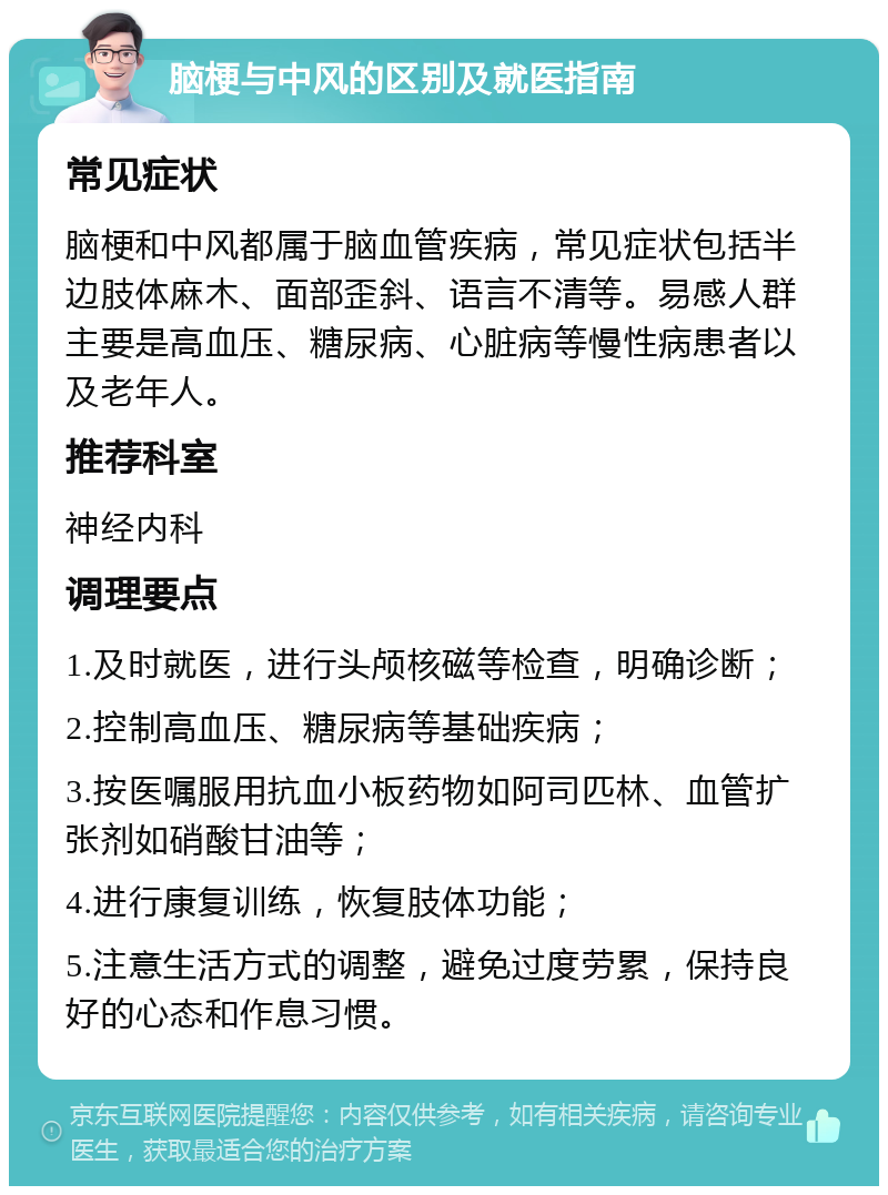 脑梗与中风的区别及就医指南 常见症状 脑梗和中风都属于脑血管疾病，常见症状包括半边肢体麻木、面部歪斜、语言不清等。易感人群主要是高血压、糖尿病、心脏病等慢性病患者以及老年人。 推荐科室 神经内科 调理要点 1.及时就医，进行头颅核磁等检查，明确诊断； 2.控制高血压、糖尿病等基础疾病； 3.按医嘱服用抗血小板药物如阿司匹林、血管扩张剂如硝酸甘油等； 4.进行康复训练，恢复肢体功能； 5.注意生活方式的调整，避免过度劳累，保持良好的心态和作息习惯。