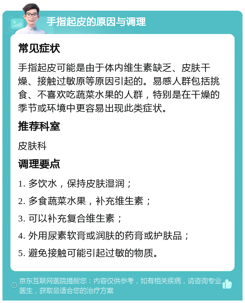 手指起皮的原因与调理 常见症状 手指起皮可能是由于体内维生素缺乏、皮肤干燥、接触过敏原等原因引起的。易感人群包括挑食、不喜欢吃蔬菜水果的人群，特别是在干燥的季节或环境中更容易出现此类症状。 推荐科室 皮肤科 调理要点 1. 多饮水，保持皮肤湿润； 2. 多食蔬菜水果，补充维生素； 3. 可以补充复合维生素； 4. 外用尿素软膏或润肤的药膏或护肤品； 5. 避免接触可能引起过敏的物质。