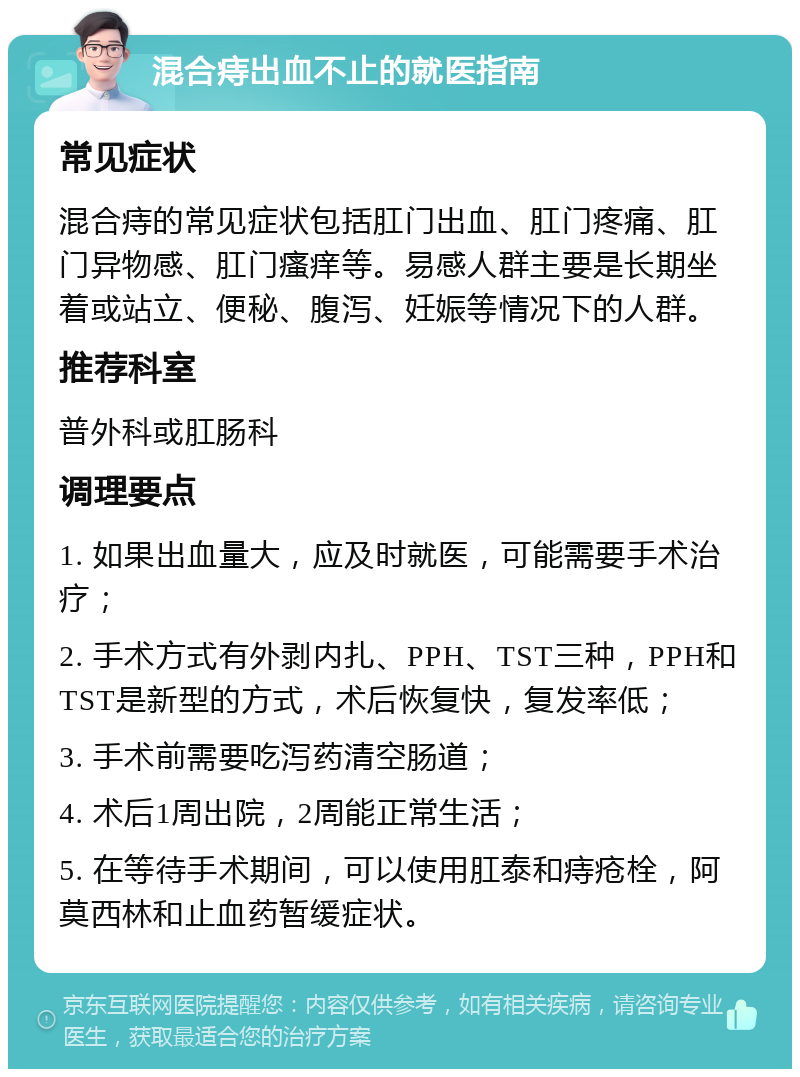 混合痔出血不止的就医指南 常见症状 混合痔的常见症状包括肛门出血、肛门疼痛、肛门异物感、肛门瘙痒等。易感人群主要是长期坐着或站立、便秘、腹泻、妊娠等情况下的人群。 推荐科室 普外科或肛肠科 调理要点 1. 如果出血量大，应及时就医，可能需要手术治疗； 2. 手术方式有外剥内扎、PPH、TST三种，PPH和TST是新型的方式，术后恢复快，复发率低； 3. 手术前需要吃泻药清空肠道； 4. 术后1周出院，2周能正常生活； 5. 在等待手术期间，可以使用肛泰和痔疮栓，阿莫西林和止血药暂缓症状。