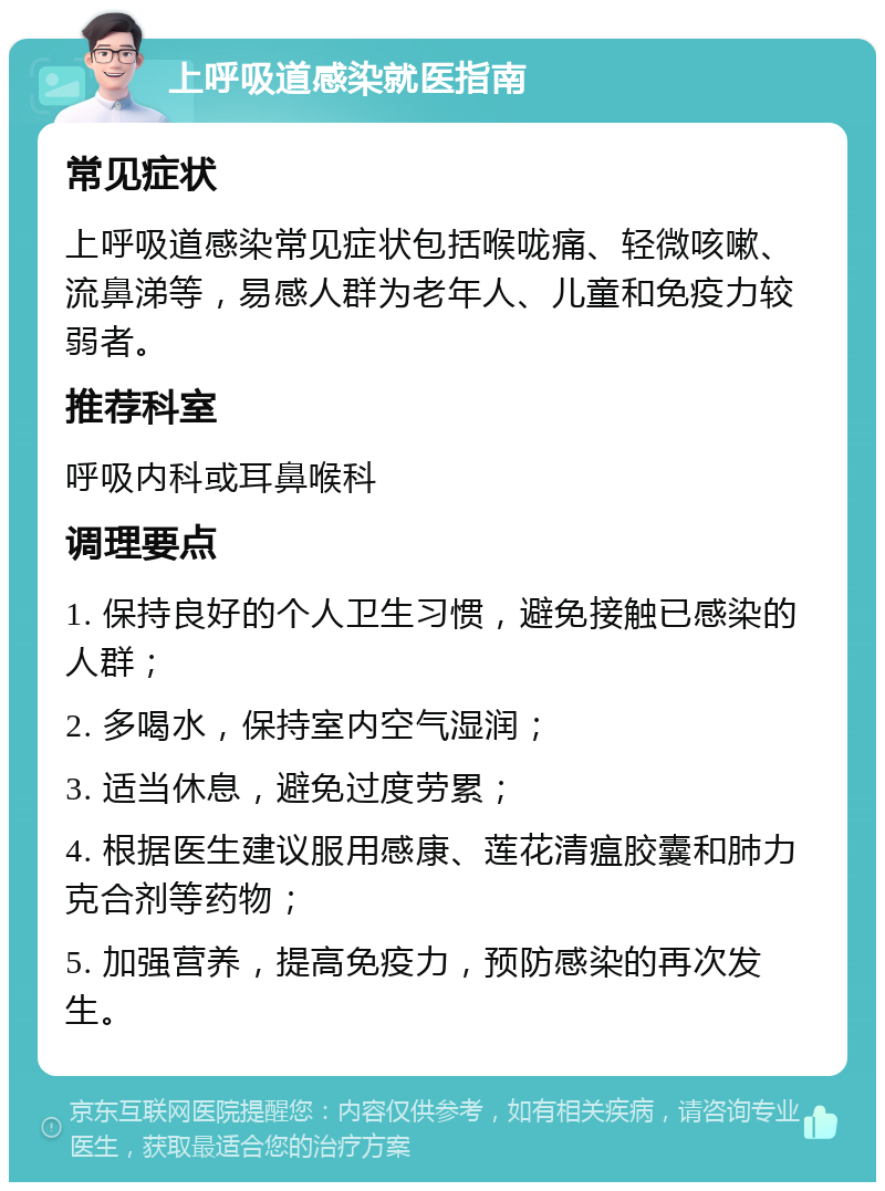 上呼吸道感染就医指南 常见症状 上呼吸道感染常见症状包括喉咙痛、轻微咳嗽、流鼻涕等，易感人群为老年人、儿童和免疫力较弱者。 推荐科室 呼吸内科或耳鼻喉科 调理要点 1. 保持良好的个人卫生习惯，避免接触已感染的人群； 2. 多喝水，保持室内空气湿润； 3. 适当休息，避免过度劳累； 4. 根据医生建议服用感康、莲花清瘟胶囊和肺力克合剂等药物； 5. 加强营养，提高免疫力，预防感染的再次发生。