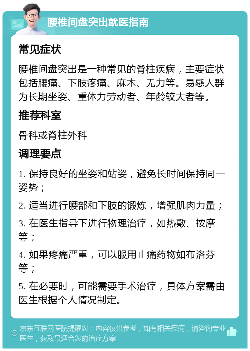 腰椎间盘突出就医指南 常见症状 腰椎间盘突出是一种常见的脊柱疾病，主要症状包括腰痛、下肢疼痛、麻木、无力等。易感人群为长期坐姿、重体力劳动者、年龄较大者等。 推荐科室 骨科或脊柱外科 调理要点 1. 保持良好的坐姿和站姿，避免长时间保持同一姿势； 2. 适当进行腰部和下肢的锻炼，增强肌肉力量； 3. 在医生指导下进行物理治疗，如热敷、按摩等； 4. 如果疼痛严重，可以服用止痛药物如布洛芬等； 5. 在必要时，可能需要手术治疗，具体方案需由医生根据个人情况制定。