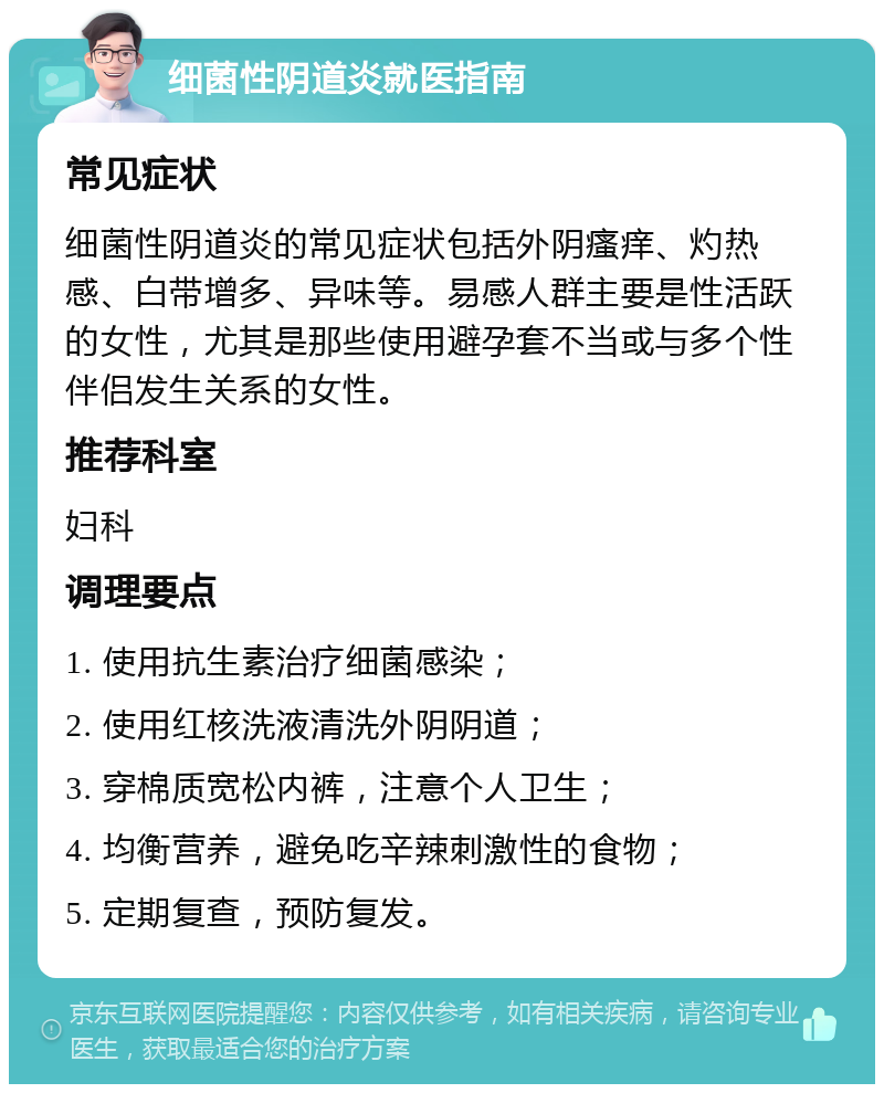 细菌性阴道炎就医指南 常见症状 细菌性阴道炎的常见症状包括外阴瘙痒、灼热感、白带增多、异味等。易感人群主要是性活跃的女性，尤其是那些使用避孕套不当或与多个性伴侣发生关系的女性。 推荐科室 妇科 调理要点 1. 使用抗生素治疗细菌感染； 2. 使用红核洗液清洗外阴阴道； 3. 穿棉质宽松内裤，注意个人卫生； 4. 均衡营养，避免吃辛辣刺激性的食物； 5. 定期复查，预防复发。