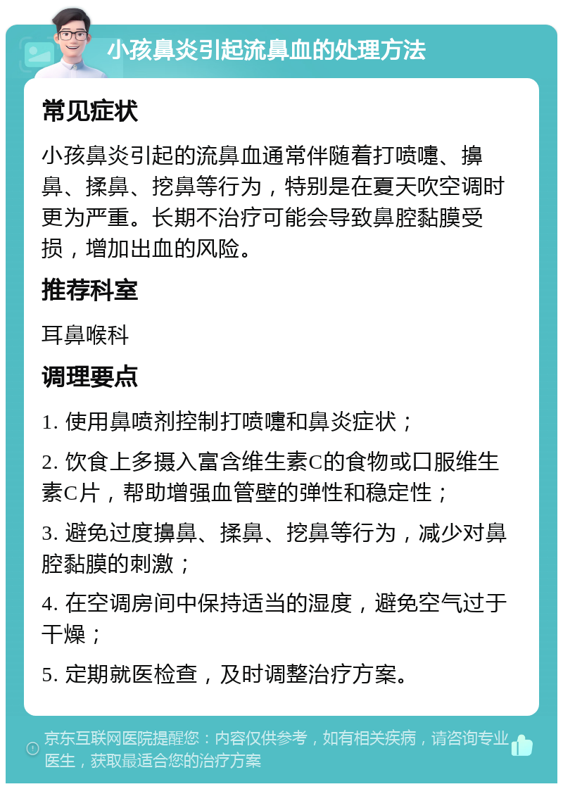 小孩鼻炎引起流鼻血的处理方法 常见症状 小孩鼻炎引起的流鼻血通常伴随着打喷嚏、擤鼻、揉鼻、挖鼻等行为，特别是在夏天吹空调时更为严重。长期不治疗可能会导致鼻腔黏膜受损，增加出血的风险。 推荐科室 耳鼻喉科 调理要点 1. 使用鼻喷剂控制打喷嚏和鼻炎症状； 2. 饮食上多摄入富含维生素C的食物或口服维生素C片，帮助增强血管壁的弹性和稳定性； 3. 避免过度擤鼻、揉鼻、挖鼻等行为，减少对鼻腔黏膜的刺激； 4. 在空调房间中保持适当的湿度，避免空气过于干燥； 5. 定期就医检查，及时调整治疗方案。