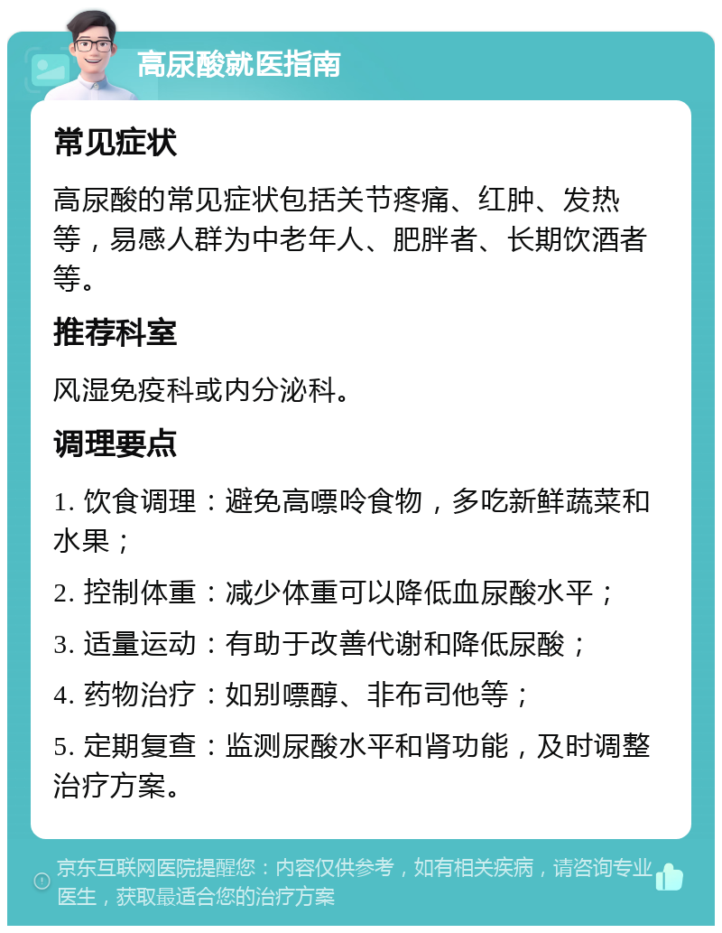 高尿酸就医指南 常见症状 高尿酸的常见症状包括关节疼痛、红肿、发热等，易感人群为中老年人、肥胖者、长期饮酒者等。 推荐科室 风湿免疫科或内分泌科。 调理要点 1. 饮食调理：避免高嘌呤食物，多吃新鲜蔬菜和水果； 2. 控制体重：减少体重可以降低血尿酸水平； 3. 适量运动：有助于改善代谢和降低尿酸； 4. 药物治疗：如别嘌醇、非布司他等； 5. 定期复查：监测尿酸水平和肾功能，及时调整治疗方案。