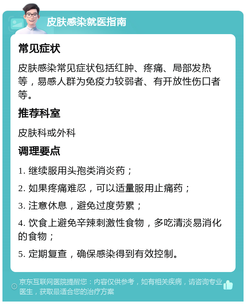 皮肤感染就医指南 常见症状 皮肤感染常见症状包括红肿、疼痛、局部发热等，易感人群为免疫力较弱者、有开放性伤口者等。 推荐科室 皮肤科或外科 调理要点 1. 继续服用头孢类消炎药； 2. 如果疼痛难忍，可以适量服用止痛药； 3. 注意休息，避免过度劳累； 4. 饮食上避免辛辣刺激性食物，多吃清淡易消化的食物； 5. 定期复查，确保感染得到有效控制。