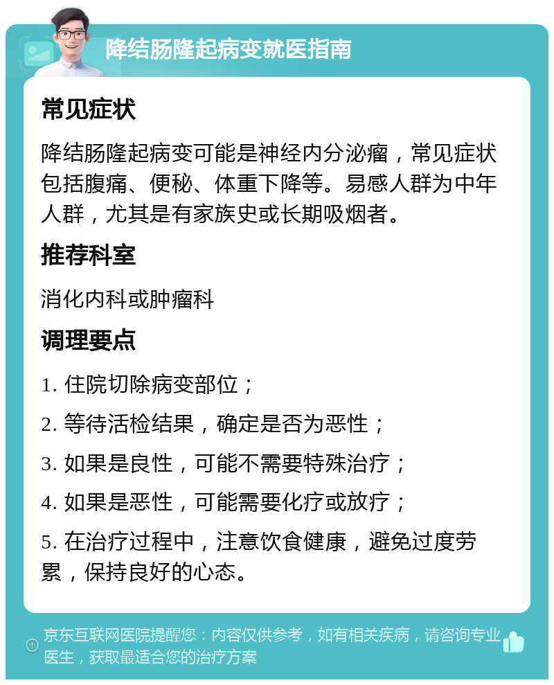 降结肠隆起病变就医指南 常见症状 降结肠隆起病变可能是神经内分泌瘤，常见症状包括腹痛、便秘、体重下降等。易感人群为中年人群，尤其是有家族史或长期吸烟者。 推荐科室 消化内科或肿瘤科 调理要点 1. 住院切除病变部位； 2. 等待活检结果，确定是否为恶性； 3. 如果是良性，可能不需要特殊治疗； 4. 如果是恶性，可能需要化疗或放疗； 5. 在治疗过程中，注意饮食健康，避免过度劳累，保持良好的心态。