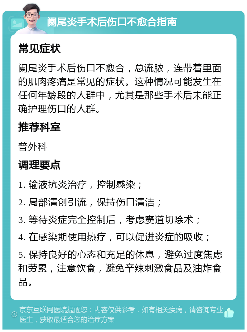 阑尾炎手术后伤口不愈合指南 常见症状 阑尾炎手术后伤口不愈合，总流脓，连带着里面的肌肉疼痛是常见的症状。这种情况可能发生在任何年龄段的人群中，尤其是那些手术后未能正确护理伤口的人群。 推荐科室 普外科 调理要点 1. 输液抗炎治疗，控制感染； 2. 局部清创引流，保持伤口清洁； 3. 等待炎症完全控制后，考虑窦道切除术； 4. 在感染期使用热疗，可以促进炎症的吸收； 5. 保持良好的心态和充足的休息，避免过度焦虑和劳累，注意饮食，避免辛辣刺激食品及油炸食品。