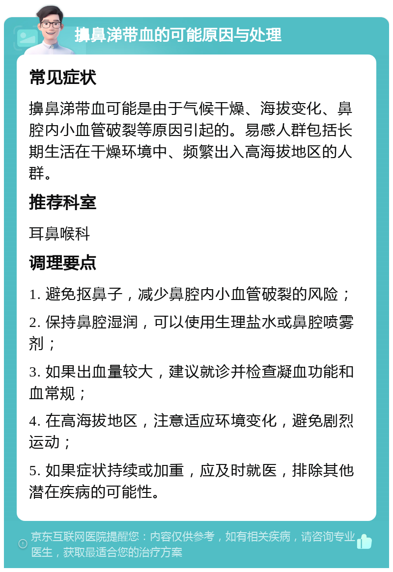 擤鼻涕带血的可能原因与处理 常见症状 擤鼻涕带血可能是由于气候干燥、海拔变化、鼻腔内小血管破裂等原因引起的。易感人群包括长期生活在干燥环境中、频繁出入高海拔地区的人群。 推荐科室 耳鼻喉科 调理要点 1. 避免抠鼻子，减少鼻腔内小血管破裂的风险； 2. 保持鼻腔湿润，可以使用生理盐水或鼻腔喷雾剂； 3. 如果出血量较大，建议就诊并检查凝血功能和血常规； 4. 在高海拔地区，注意适应环境变化，避免剧烈运动； 5. 如果症状持续或加重，应及时就医，排除其他潜在疾病的可能性。