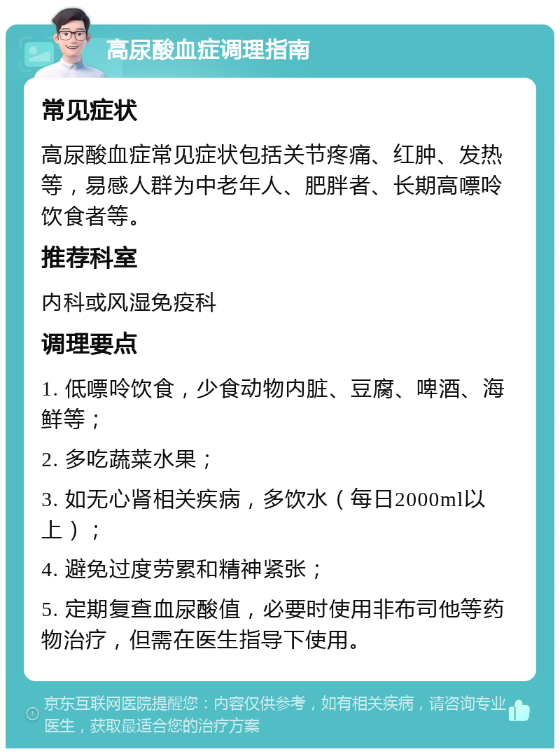 高尿酸血症调理指南 常见症状 高尿酸血症常见症状包括关节疼痛、红肿、发热等，易感人群为中老年人、肥胖者、长期高嘌呤饮食者等。 推荐科室 内科或风湿免疫科 调理要点 1. 低嘌呤饮食，少食动物内脏、豆腐、啤酒、海鲜等； 2. 多吃蔬菜水果； 3. 如无心肾相关疾病，多饮水（每日2000ml以上）； 4. 避免过度劳累和精神紧张； 5. 定期复查血尿酸值，必要时使用非布司他等药物治疗，但需在医生指导下使用。