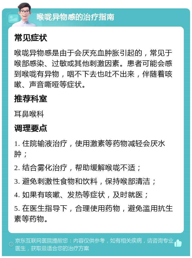 喉咙异物感的治疗指南 常见症状 喉咙异物感是由于会厌充血肿胀引起的，常见于喉部感染、过敏或其他刺激因素。患者可能会感到喉咙有异物，咽不下去也吐不出来，伴随着咳嗽、声音嘶哑等症状。 推荐科室 耳鼻喉科 调理要点 1. 住院输液治疗，使用激素等药物减轻会厌水肿； 2. 结合雾化治疗，帮助缓解喉咙不适； 3. 避免刺激性食物和饮料，保持喉部清洁； 4. 如果有咳嗽、发热等症状，及时就医； 5. 在医生指导下，合理使用药物，避免滥用抗生素等药物。