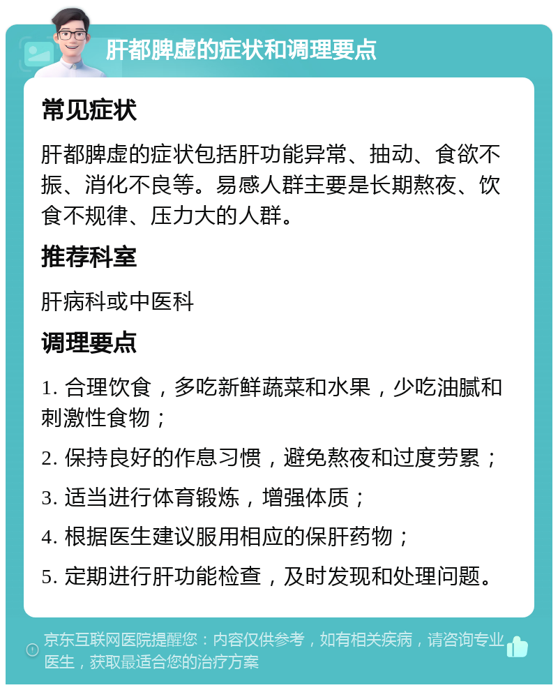 肝都脾虚的症状和调理要点 常见症状 肝都脾虚的症状包括肝功能异常、抽动、食欲不振、消化不良等。易感人群主要是长期熬夜、饮食不规律、压力大的人群。 推荐科室 肝病科或中医科 调理要点 1. 合理饮食，多吃新鲜蔬菜和水果，少吃油腻和刺激性食物； 2. 保持良好的作息习惯，避免熬夜和过度劳累； 3. 适当进行体育锻炼，增强体质； 4. 根据医生建议服用相应的保肝药物； 5. 定期进行肝功能检查，及时发现和处理问题。