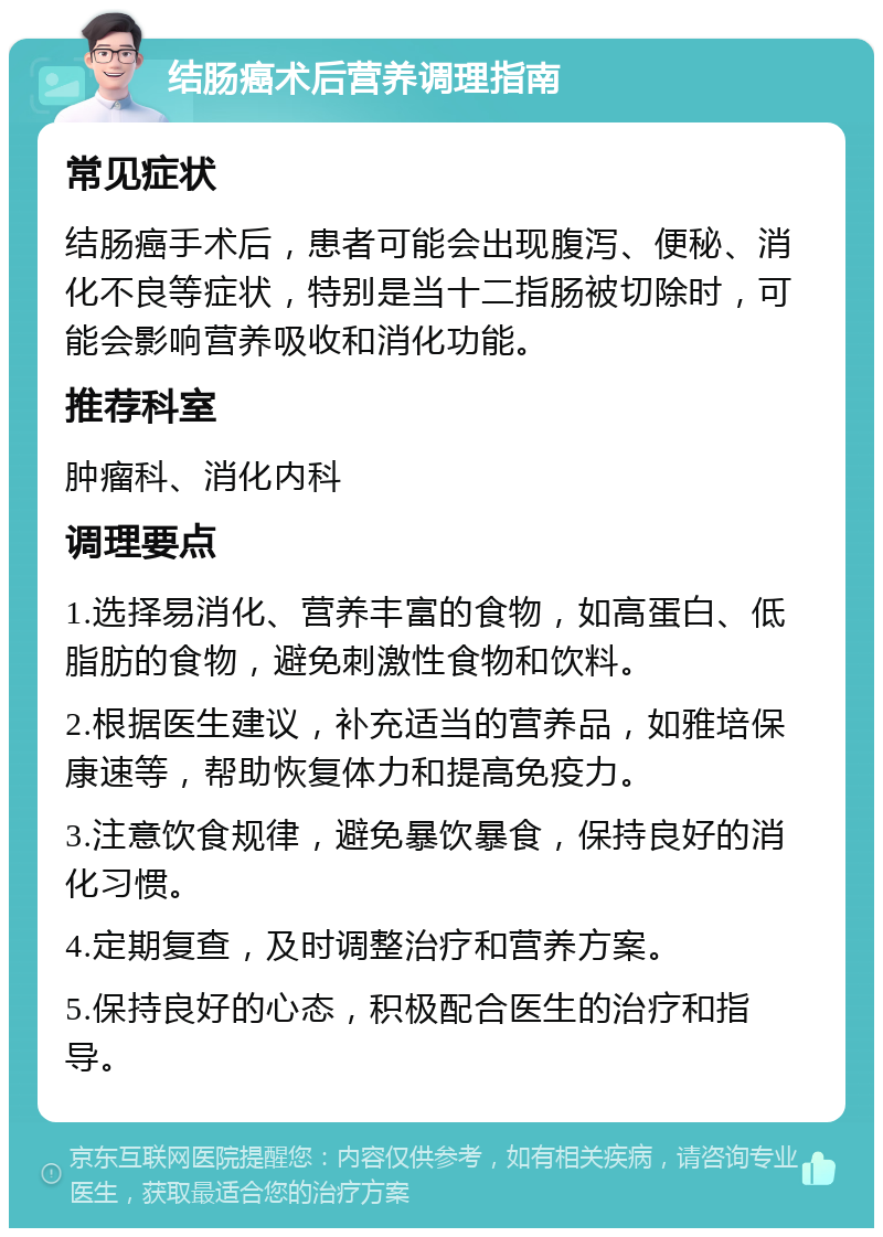 结肠癌术后营养调理指南 常见症状 结肠癌手术后，患者可能会出现腹泻、便秘、消化不良等症状，特别是当十二指肠被切除时，可能会影响营养吸收和消化功能。 推荐科室 肿瘤科、消化内科 调理要点 1.选择易消化、营养丰富的食物，如高蛋白、低脂肪的食物，避免刺激性食物和饮料。 2.根据医生建议，补充适当的营养品，如雅培保康速等，帮助恢复体力和提高免疫力。 3.注意饮食规律，避免暴饮暴食，保持良好的消化习惯。 4.定期复查，及时调整治疗和营养方案。 5.保持良好的心态，积极配合医生的治疗和指导。