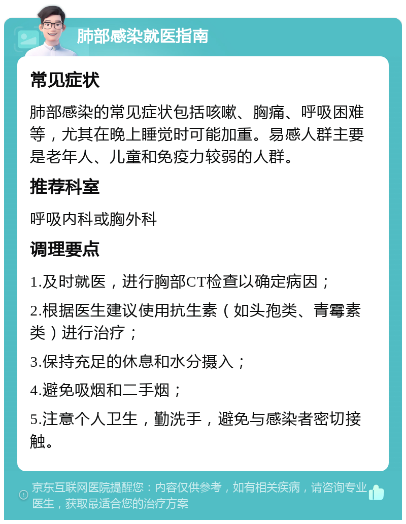 肺部感染就医指南 常见症状 肺部感染的常见症状包括咳嗽、胸痛、呼吸困难等，尤其在晚上睡觉时可能加重。易感人群主要是老年人、儿童和免疫力较弱的人群。 推荐科室 呼吸内科或胸外科 调理要点 1.及时就医，进行胸部CT检查以确定病因； 2.根据医生建议使用抗生素（如头孢类、青霉素类）进行治疗； 3.保持充足的休息和水分摄入； 4.避免吸烟和二手烟； 5.注意个人卫生，勤洗手，避免与感染者密切接触。