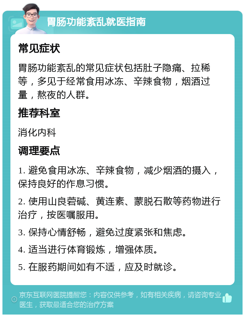 胃肠功能紊乱就医指南 常见症状 胃肠功能紊乱的常见症状包括肚子隐痛、拉稀等，多见于经常食用冰冻、辛辣食物，烟酒过量，熬夜的人群。 推荐科室 消化内科 调理要点 1. 避免食用冰冻、辛辣食物，减少烟酒的摄入，保持良好的作息习惯。 2. 使用山良菪碱、黄连素、蒙脱石散等药物进行治疗，按医嘱服用。 3. 保持心情舒畅，避免过度紧张和焦虑。 4. 适当进行体育锻炼，增强体质。 5. 在服药期间如有不适，应及时就诊。