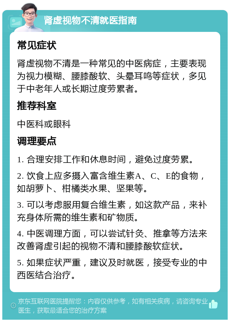 肾虚视物不清就医指南 常见症状 肾虚视物不清是一种常见的中医病症，主要表现为视力模糊、腰膝酸软、头晕耳鸣等症状，多见于中老年人或长期过度劳累者。 推荐科室 中医科或眼科 调理要点 1. 合理安排工作和休息时间，避免过度劳累。 2. 饮食上应多摄入富含维生素A、C、E的食物，如胡萝卜、柑橘类水果、坚果等。 3. 可以考虑服用复合维生素，如这款产品，来补充身体所需的维生素和矿物质。 4. 中医调理方面，可以尝试针灸、推拿等方法来改善肾虚引起的视物不清和腰膝酸软症状。 5. 如果症状严重，建议及时就医，接受专业的中西医结合治疗。