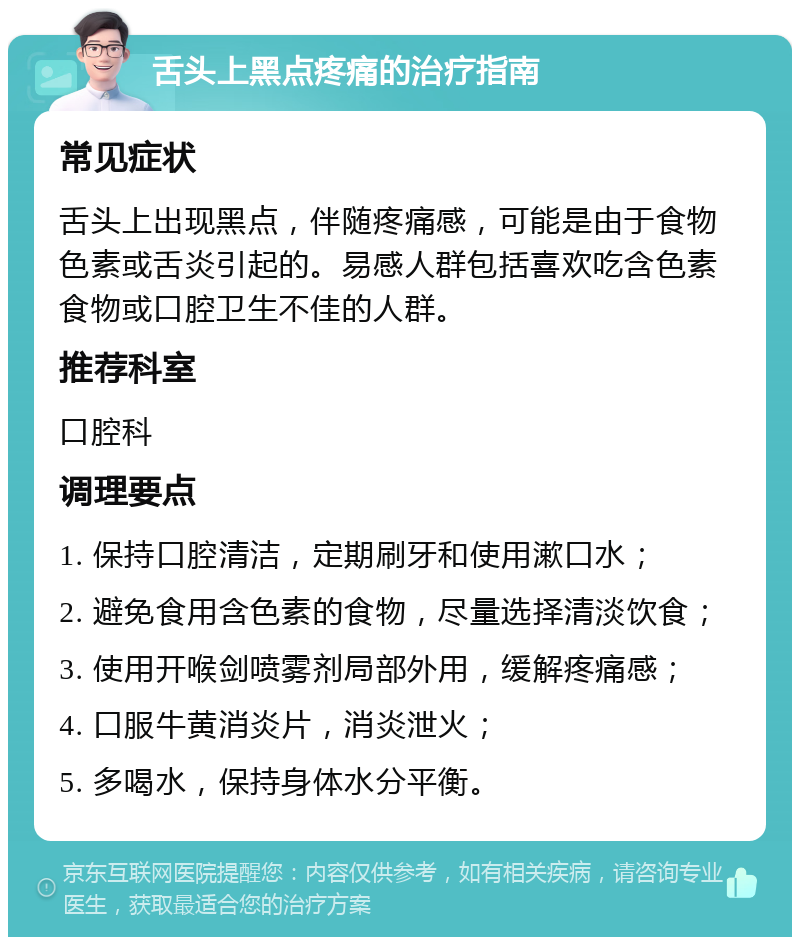 舌头上黑点疼痛的治疗指南 常见症状 舌头上出现黑点，伴随疼痛感，可能是由于食物色素或舌炎引起的。易感人群包括喜欢吃含色素食物或口腔卫生不佳的人群。 推荐科室 口腔科 调理要点 1. 保持口腔清洁，定期刷牙和使用漱口水； 2. 避免食用含色素的食物，尽量选择清淡饮食； 3. 使用开喉剑喷雾剂局部外用，缓解疼痛感； 4. 口服牛黄消炎片，消炎泄火； 5. 多喝水，保持身体水分平衡。