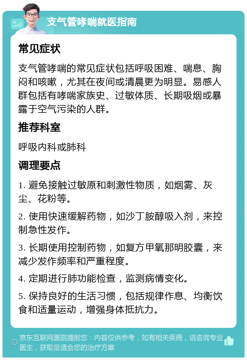 支气管哮喘就医指南 常见症状 支气管哮喘的常见症状包括呼吸困难、喘息、胸闷和咳嗽，尤其在夜间或清晨更为明显。易感人群包括有哮喘家族史、过敏体质、长期吸烟或暴露于空气污染的人群。 推荐科室 呼吸内科或肺科 调理要点 1. 避免接触过敏原和刺激性物质，如烟雾、灰尘、花粉等。 2. 使用快速缓解药物，如沙丁胺醇吸入剂，来控制急性发作。 3. 长期使用控制药物，如复方甲氧那明胶囊，来减少发作频率和严重程度。 4. 定期进行肺功能检查，监测病情变化。 5. 保持良好的生活习惯，包括规律作息、均衡饮食和适量运动，增强身体抵抗力。