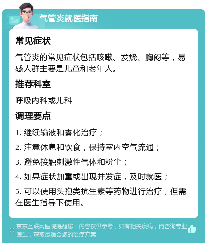 气管炎就医指南 常见症状 气管炎的常见症状包括咳嗽、发烧、胸闷等，易感人群主要是儿童和老年人。 推荐科室 呼吸内科或儿科 调理要点 1. 继续输液和雾化治疗； 2. 注意休息和饮食，保持室内空气流通； 3. 避免接触刺激性气体和粉尘； 4. 如果症状加重或出现并发症，及时就医； 5. 可以使用头孢类抗生素等药物进行治疗，但需在医生指导下使用。