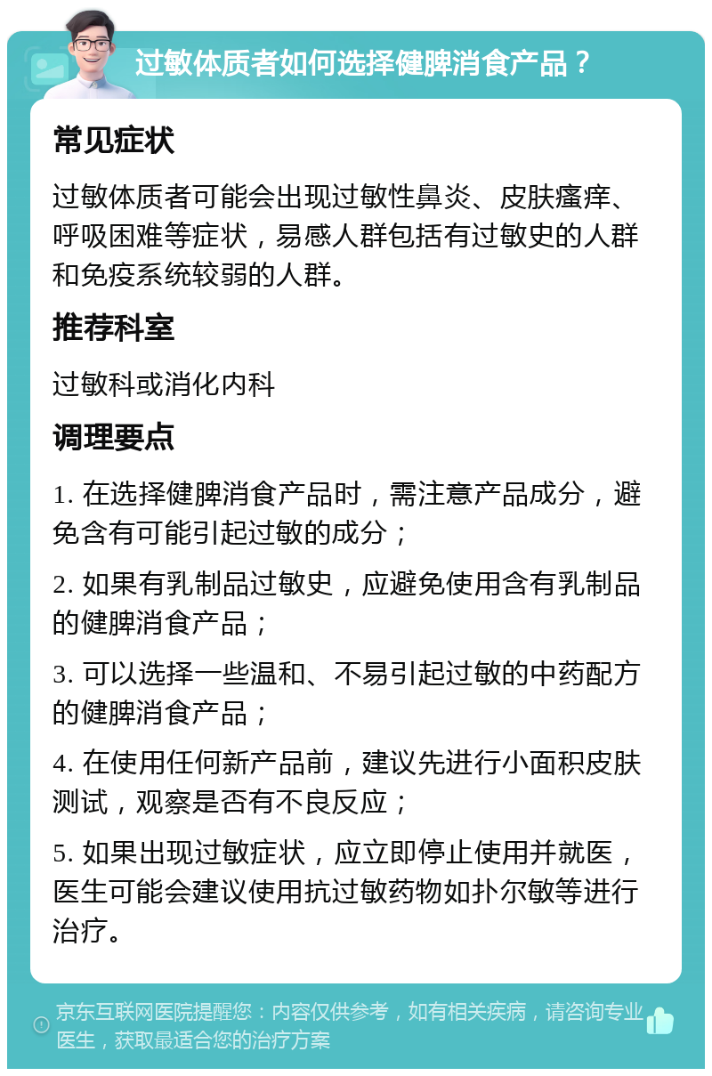 过敏体质者如何选择健脾消食产品？ 常见症状 过敏体质者可能会出现过敏性鼻炎、皮肤瘙痒、呼吸困难等症状，易感人群包括有过敏史的人群和免疫系统较弱的人群。 推荐科室 过敏科或消化内科 调理要点 1. 在选择健脾消食产品时，需注意产品成分，避免含有可能引起过敏的成分； 2. 如果有乳制品过敏史，应避免使用含有乳制品的健脾消食产品； 3. 可以选择一些温和、不易引起过敏的中药配方的健脾消食产品； 4. 在使用任何新产品前，建议先进行小面积皮肤测试，观察是否有不良反应； 5. 如果出现过敏症状，应立即停止使用并就医，医生可能会建议使用抗过敏药物如扑尔敏等进行治疗。