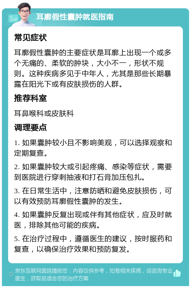 耳廓假性囊肿就医指南 常见症状 耳廓假性囊肿的主要症状是耳廓上出现一个或多个无痛的、柔软的肿块，大小不一，形状不规则。这种疾病多见于中年人，尤其是那些长期暴露在阳光下或有皮肤损伤的人群。 推荐科室 耳鼻喉科或皮肤科 调理要点 1. 如果囊肿较小且不影响美观，可以选择观察和定期复查。 2. 如果囊肿较大或引起疼痛、感染等症状，需要到医院进行穿刺抽液和打石膏加压包扎。 3. 在日常生活中，注意防晒和避免皮肤损伤，可以有效预防耳廓假性囊肿的发生。 4. 如果囊肿反复出现或伴有其他症状，应及时就医，排除其他可能的疾病。 5. 在治疗过程中，遵循医生的建议，按时服药和复查，以确保治疗效果和预防复发。