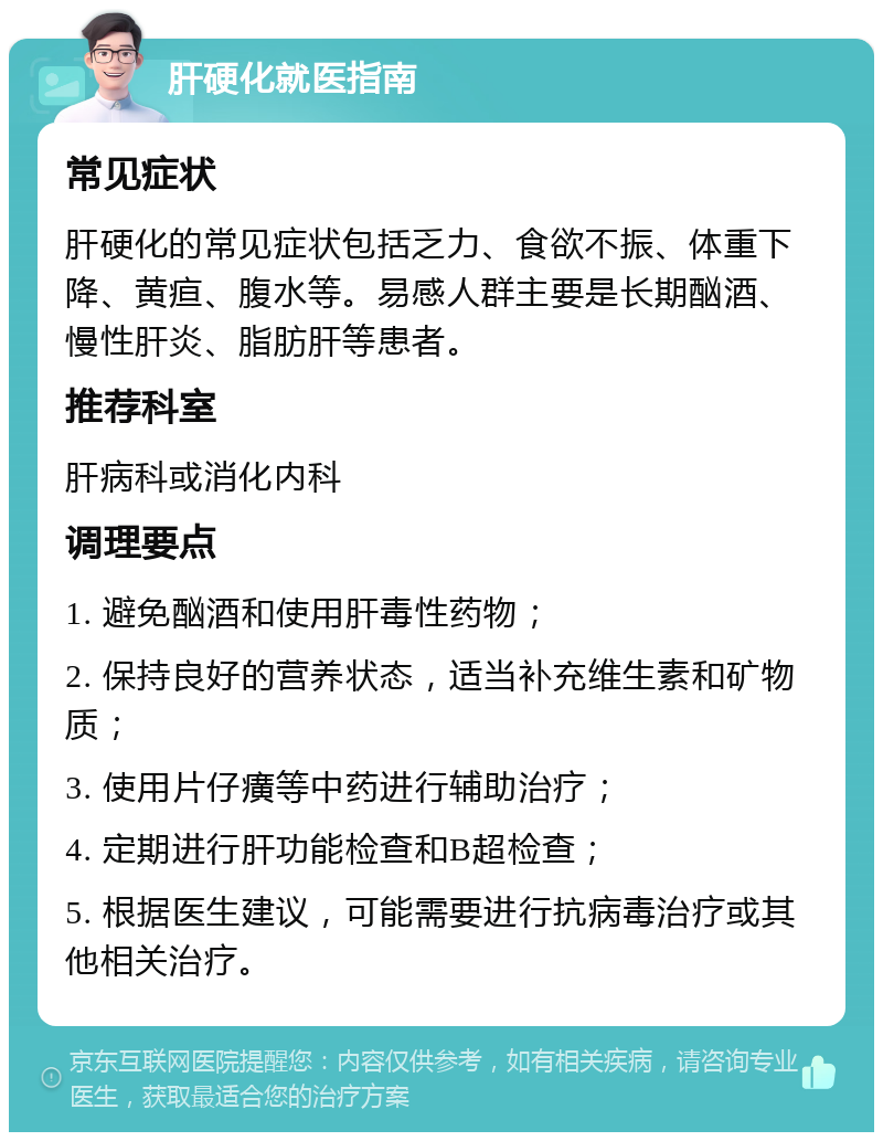 肝硬化就医指南 常见症状 肝硬化的常见症状包括乏力、食欲不振、体重下降、黄疸、腹水等。易感人群主要是长期酗酒、慢性肝炎、脂肪肝等患者。 推荐科室 肝病科或消化内科 调理要点 1. 避免酗酒和使用肝毒性药物； 2. 保持良好的营养状态，适当补充维生素和矿物质； 3. 使用片仔癀等中药进行辅助治疗； 4. 定期进行肝功能检查和B超检查； 5. 根据医生建议，可能需要进行抗病毒治疗或其他相关治疗。