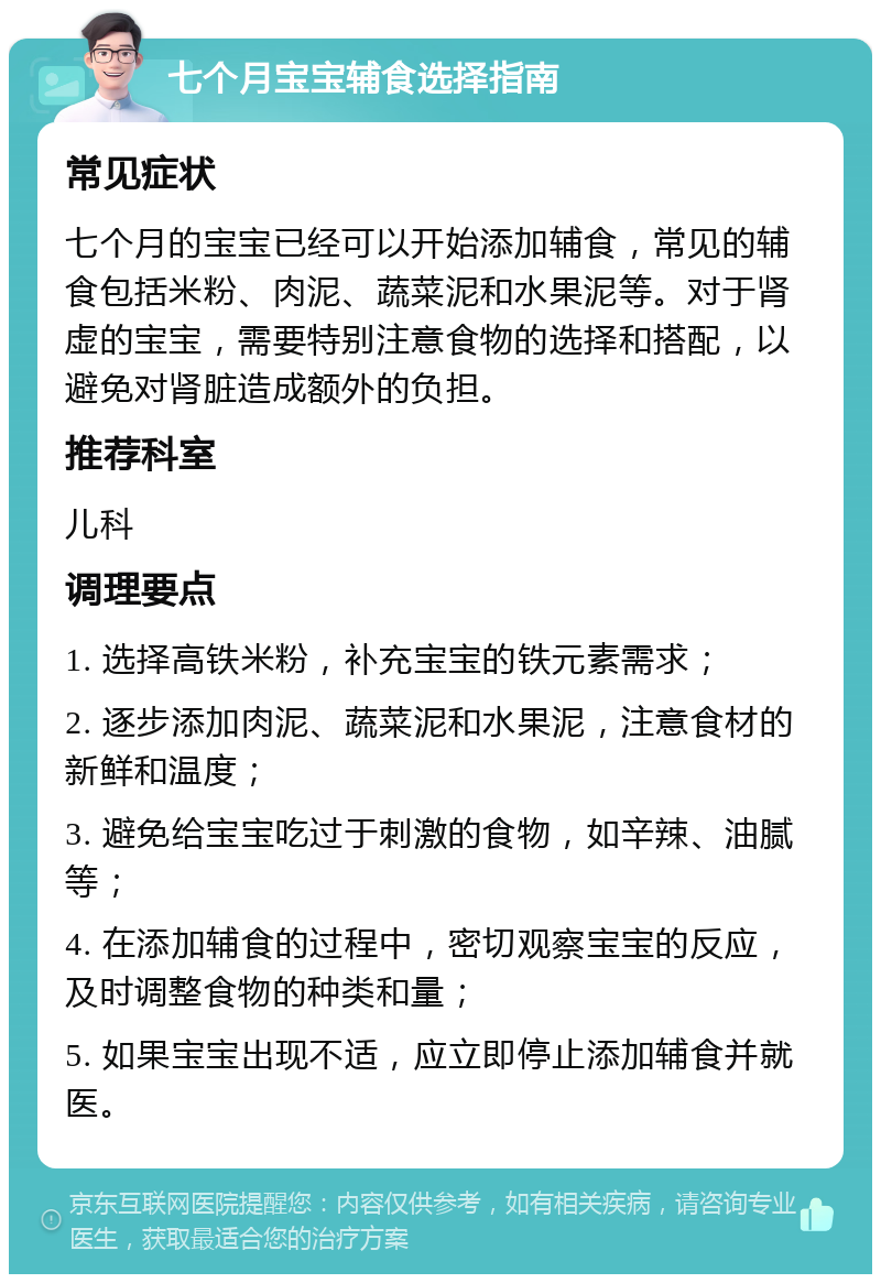 七个月宝宝辅食选择指南 常见症状 七个月的宝宝已经可以开始添加辅食，常见的辅食包括米粉、肉泥、蔬菜泥和水果泥等。对于肾虚的宝宝，需要特别注意食物的选择和搭配，以避免对肾脏造成额外的负担。 推荐科室 儿科 调理要点 1. 选择高铁米粉，补充宝宝的铁元素需求； 2. 逐步添加肉泥、蔬菜泥和水果泥，注意食材的新鲜和温度； 3. 避免给宝宝吃过于刺激的食物，如辛辣、油腻等； 4. 在添加辅食的过程中，密切观察宝宝的反应，及时调整食物的种类和量； 5. 如果宝宝出现不适，应立即停止添加辅食并就医。