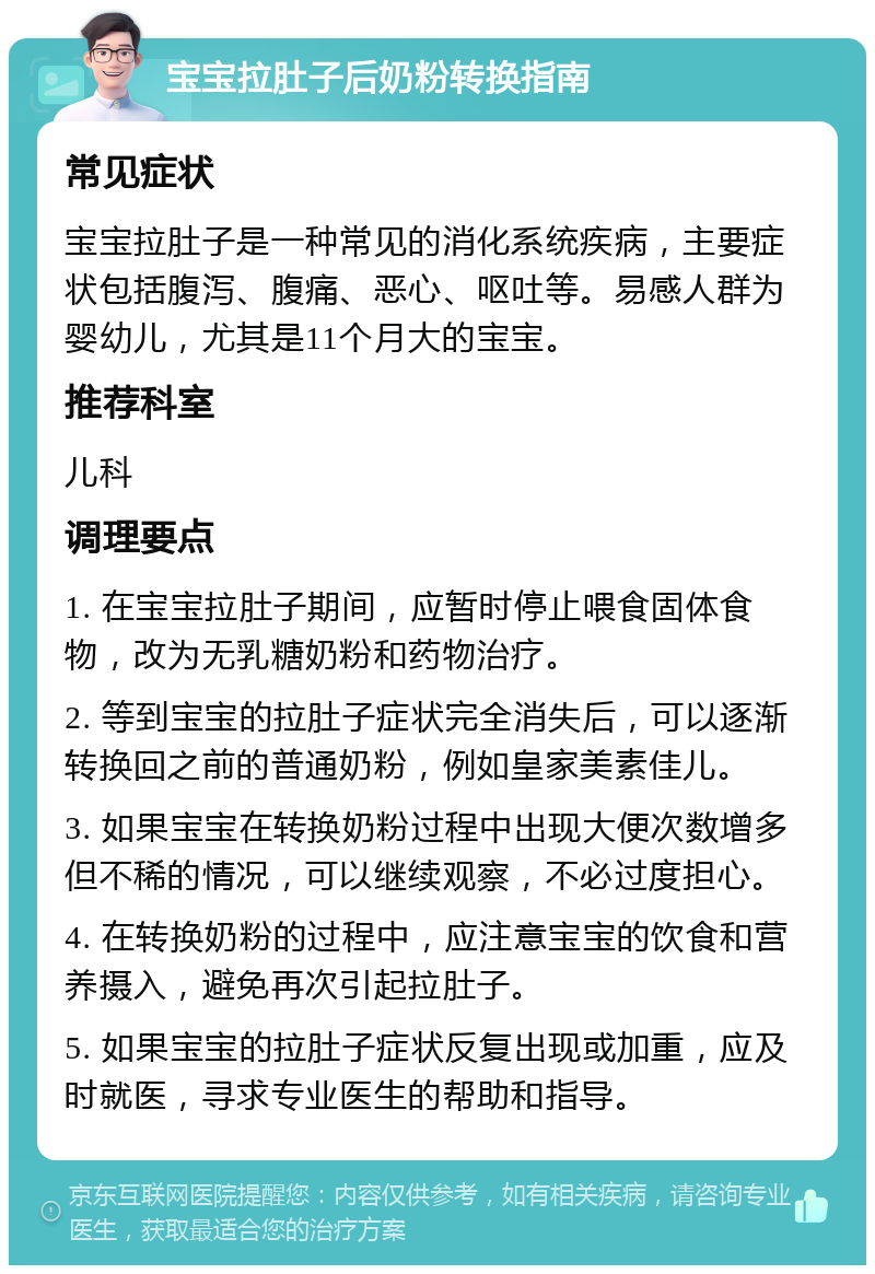 宝宝拉肚子后奶粉转换指南 常见症状 宝宝拉肚子是一种常见的消化系统疾病，主要症状包括腹泻、腹痛、恶心、呕吐等。易感人群为婴幼儿，尤其是11个月大的宝宝。 推荐科室 儿科 调理要点 1. 在宝宝拉肚子期间，应暂时停止喂食固体食物，改为无乳糖奶粉和药物治疗。 2. 等到宝宝的拉肚子症状完全消失后，可以逐渐转换回之前的普通奶粉，例如皇家美素佳儿。 3. 如果宝宝在转换奶粉过程中出现大便次数增多但不稀的情况，可以继续观察，不必过度担心。 4. 在转换奶粉的过程中，应注意宝宝的饮食和营养摄入，避免再次引起拉肚子。 5. 如果宝宝的拉肚子症状反复出现或加重，应及时就医，寻求专业医生的帮助和指导。