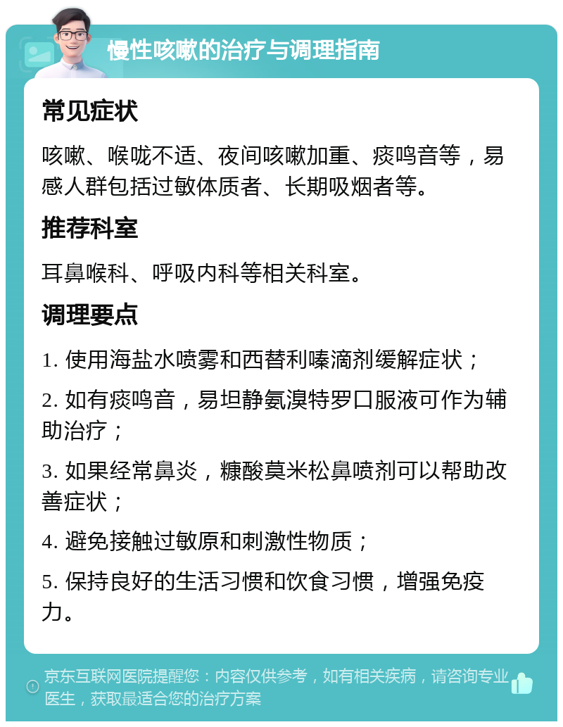 慢性咳嗽的治疗与调理指南 常见症状 咳嗽、喉咙不适、夜间咳嗽加重、痰鸣音等，易感人群包括过敏体质者、长期吸烟者等。 推荐科室 耳鼻喉科、呼吸内科等相关科室。 调理要点 1. 使用海盐水喷雾和西替利嗪滴剂缓解症状； 2. 如有痰鸣音，易坦静氨溴特罗口服液可作为辅助治疗； 3. 如果经常鼻炎，糠酸莫米松鼻喷剂可以帮助改善症状； 4. 避免接触过敏原和刺激性物质； 5. 保持良好的生活习惯和饮食习惯，增强免疫力。