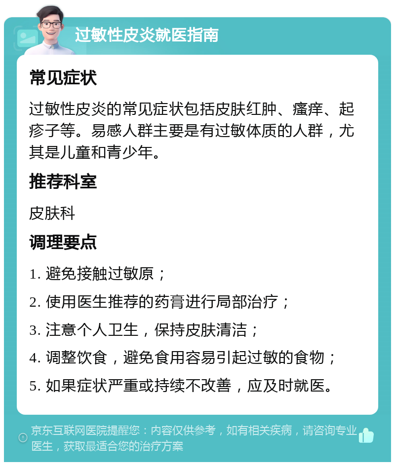 过敏性皮炎就医指南 常见症状 过敏性皮炎的常见症状包括皮肤红肿、瘙痒、起疹子等。易感人群主要是有过敏体质的人群，尤其是儿童和青少年。 推荐科室 皮肤科 调理要点 1. 避免接触过敏原； 2. 使用医生推荐的药膏进行局部治疗； 3. 注意个人卫生，保持皮肤清洁； 4. 调整饮食，避免食用容易引起过敏的食物； 5. 如果症状严重或持续不改善，应及时就医。