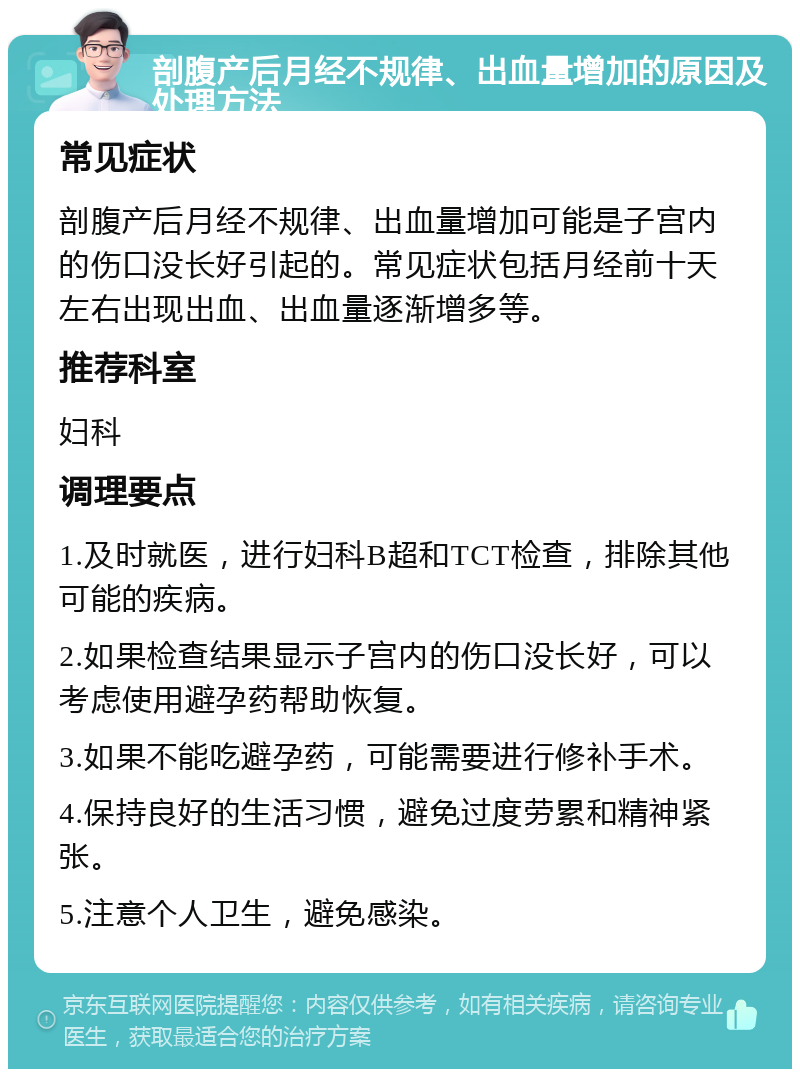 剖腹产后月经不规律、出血量增加的原因及处理方法 常见症状 剖腹产后月经不规律、出血量增加可能是子宫内的伤口没长好引起的。常见症状包括月经前十天左右出现出血、出血量逐渐增多等。 推荐科室 妇科 调理要点 1.及时就医，进行妇科B超和TCT检查，排除其他可能的疾病。 2.如果检查结果显示子宫内的伤口没长好，可以考虑使用避孕药帮助恢复。 3.如果不能吃避孕药，可能需要进行修补手术。 4.保持良好的生活习惯，避免过度劳累和精神紧张。 5.注意个人卫生，避免感染。