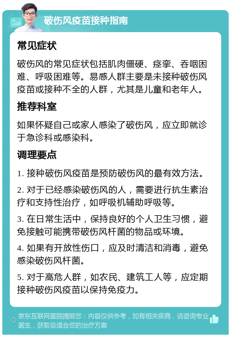 破伤风疫苗接种指南 常见症状 破伤风的常见症状包括肌肉僵硬、痉挛、吞咽困难、呼吸困难等。易感人群主要是未接种破伤风疫苗或接种不全的人群，尤其是儿童和老年人。 推荐科室 如果怀疑自己或家人感染了破伤风，应立即就诊于急诊科或感染科。 调理要点 1. 接种破伤风疫苗是预防破伤风的最有效方法。 2. 对于已经感染破伤风的人，需要进行抗生素治疗和支持性治疗，如呼吸机辅助呼吸等。 3. 在日常生活中，保持良好的个人卫生习惯，避免接触可能携带破伤风杆菌的物品或环境。 4. 如果有开放性伤口，应及时清洁和消毒，避免感染破伤风杆菌。 5. 对于高危人群，如农民、建筑工人等，应定期接种破伤风疫苗以保持免疫力。