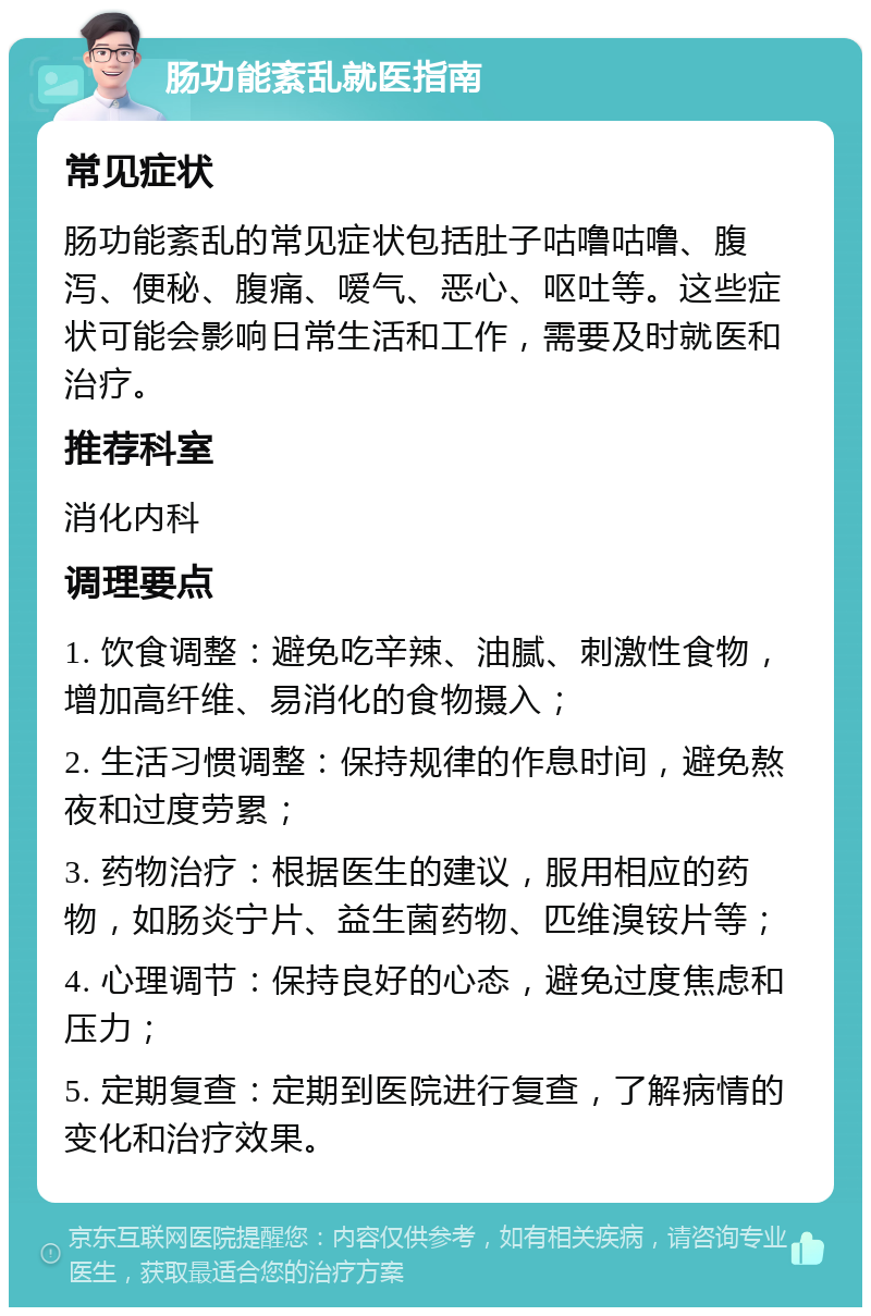 肠功能紊乱就医指南 常见症状 肠功能紊乱的常见症状包括肚子咕噜咕噜、腹泻、便秘、腹痛、嗳气、恶心、呕吐等。这些症状可能会影响日常生活和工作，需要及时就医和治疗。 推荐科室 消化内科 调理要点 1. 饮食调整：避免吃辛辣、油腻、刺激性食物，增加高纤维、易消化的食物摄入； 2. 生活习惯调整：保持规律的作息时间，避免熬夜和过度劳累； 3. 药物治疗：根据医生的建议，服用相应的药物，如肠炎宁片、益生菌药物、匹维溴铵片等； 4. 心理调节：保持良好的心态，避免过度焦虑和压力； 5. 定期复查：定期到医院进行复查，了解病情的变化和治疗效果。