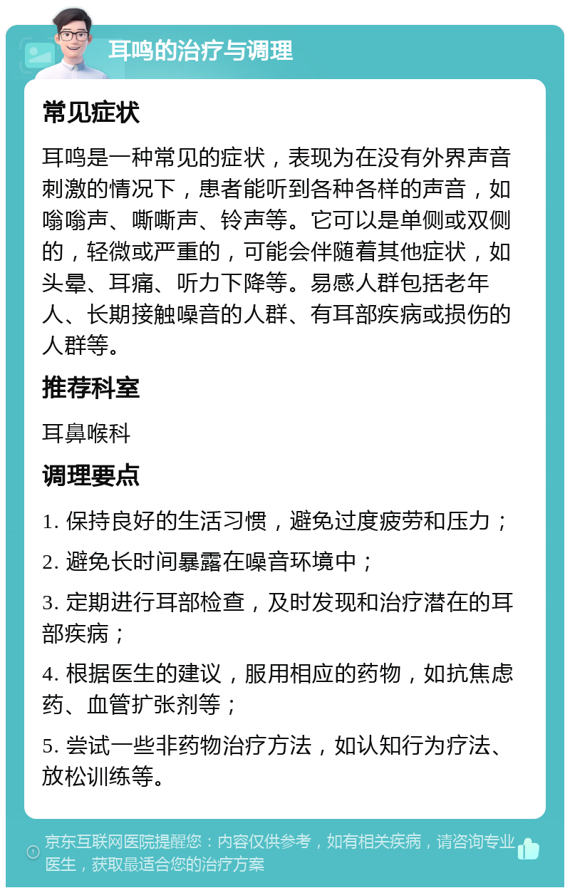 耳鸣的治疗与调理 常见症状 耳鸣是一种常见的症状，表现为在没有外界声音刺激的情况下，患者能听到各种各样的声音，如嗡嗡声、嘶嘶声、铃声等。它可以是单侧或双侧的，轻微或严重的，可能会伴随着其他症状，如头晕、耳痛、听力下降等。易感人群包括老年人、长期接触噪音的人群、有耳部疾病或损伤的人群等。 推荐科室 耳鼻喉科 调理要点 1. 保持良好的生活习惯，避免过度疲劳和压力； 2. 避免长时间暴露在噪音环境中； 3. 定期进行耳部检查，及时发现和治疗潜在的耳部疾病； 4. 根据医生的建议，服用相应的药物，如抗焦虑药、血管扩张剂等； 5. 尝试一些非药物治疗方法，如认知行为疗法、放松训练等。