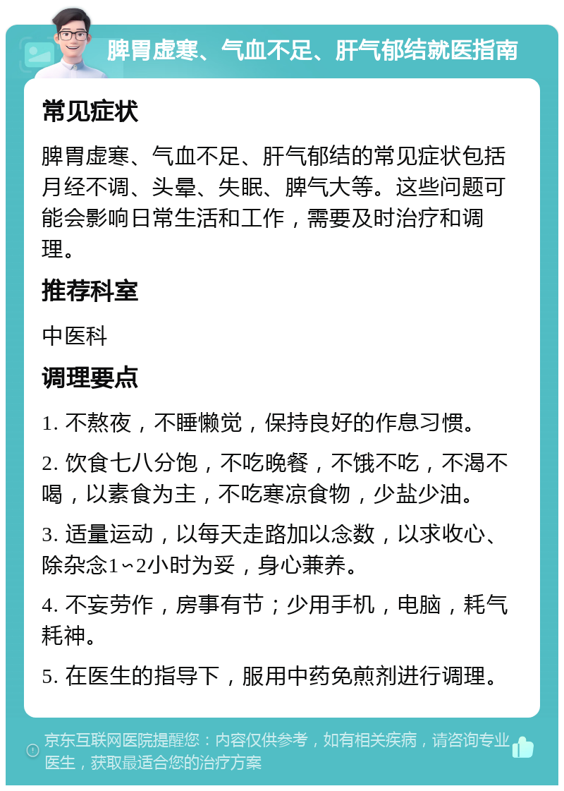 脾胃虚寒、气血不足、肝气郁结就医指南 常见症状 脾胃虚寒、气血不足、肝气郁结的常见症状包括月经不调、头晕、失眠、脾气大等。这些问题可能会影响日常生活和工作，需要及时治疗和调理。 推荐科室 中医科 调理要点 1. 不熬夜，不睡懒觉，保持良好的作息习惯。 2. 饮食七八分饱，不吃晚餐，不饿不吃，不渴不喝，以素食为主，不吃寒凉食物，少盐少油。 3. 适量运动，以每天走路加以念数，以求收心、除杂念1∽2小时为妥，身心兼养。 4. 不妄劳作，房事有节；少用手机，电脑，耗气耗神。 5. 在医生的指导下，服用中药免煎剂进行调理。