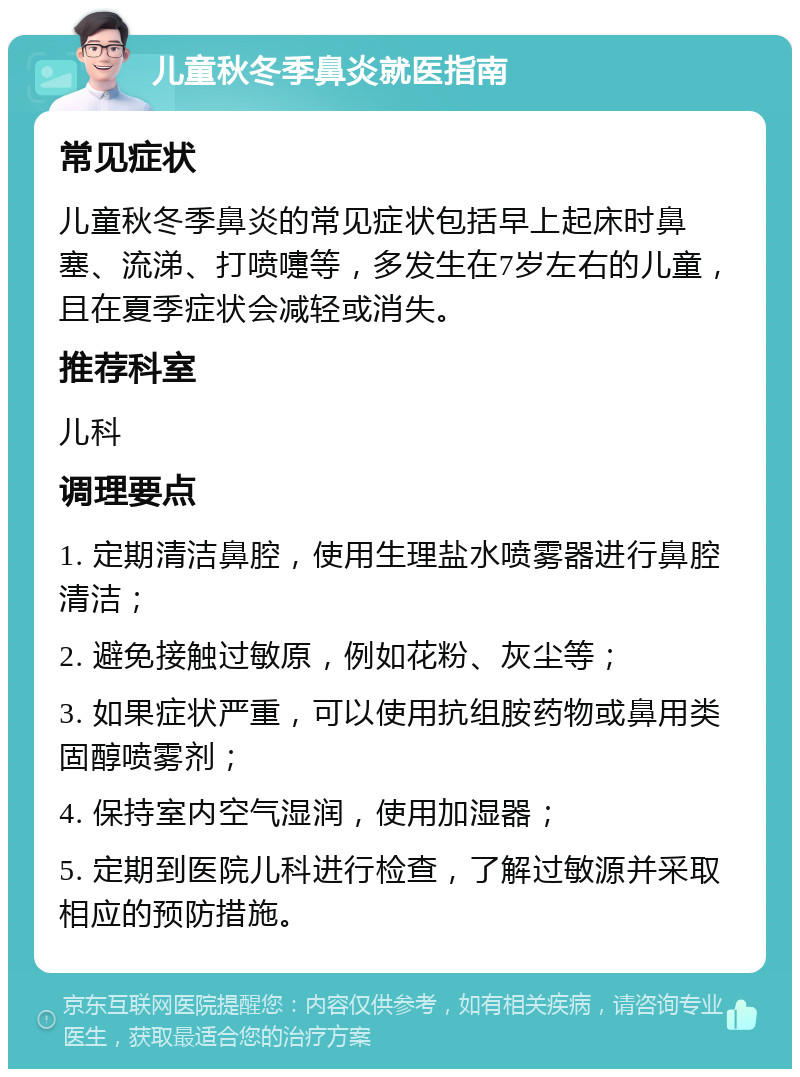 儿童秋冬季鼻炎就医指南 常见症状 儿童秋冬季鼻炎的常见症状包括早上起床时鼻塞、流涕、打喷嚏等，多发生在7岁左右的儿童，且在夏季症状会减轻或消失。 推荐科室 儿科 调理要点 1. 定期清洁鼻腔，使用生理盐水喷雾器进行鼻腔清洁； 2. 避免接触过敏原，例如花粉、灰尘等； 3. 如果症状严重，可以使用抗组胺药物或鼻用类固醇喷雾剂； 4. 保持室内空气湿润，使用加湿器； 5. 定期到医院儿科进行检查，了解过敏源并采取相应的预防措施。