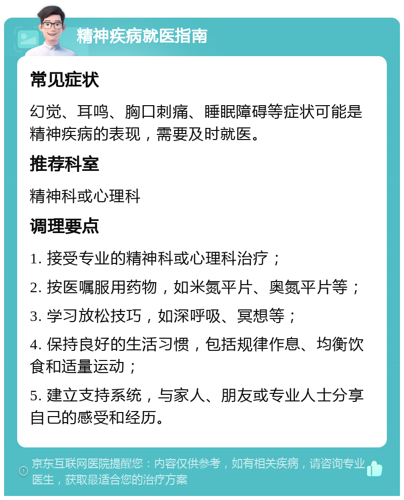 精神疾病就医指南 常见症状 幻觉、耳鸣、胸口刺痛、睡眠障碍等症状可能是精神疾病的表现，需要及时就医。 推荐科室 精神科或心理科 调理要点 1. 接受专业的精神科或心理科治疗； 2. 按医嘱服用药物，如米氮平片、奥氮平片等； 3. 学习放松技巧，如深呼吸、冥想等； 4. 保持良好的生活习惯，包括规律作息、均衡饮食和适量运动； 5. 建立支持系统，与家人、朋友或专业人士分享自己的感受和经历。