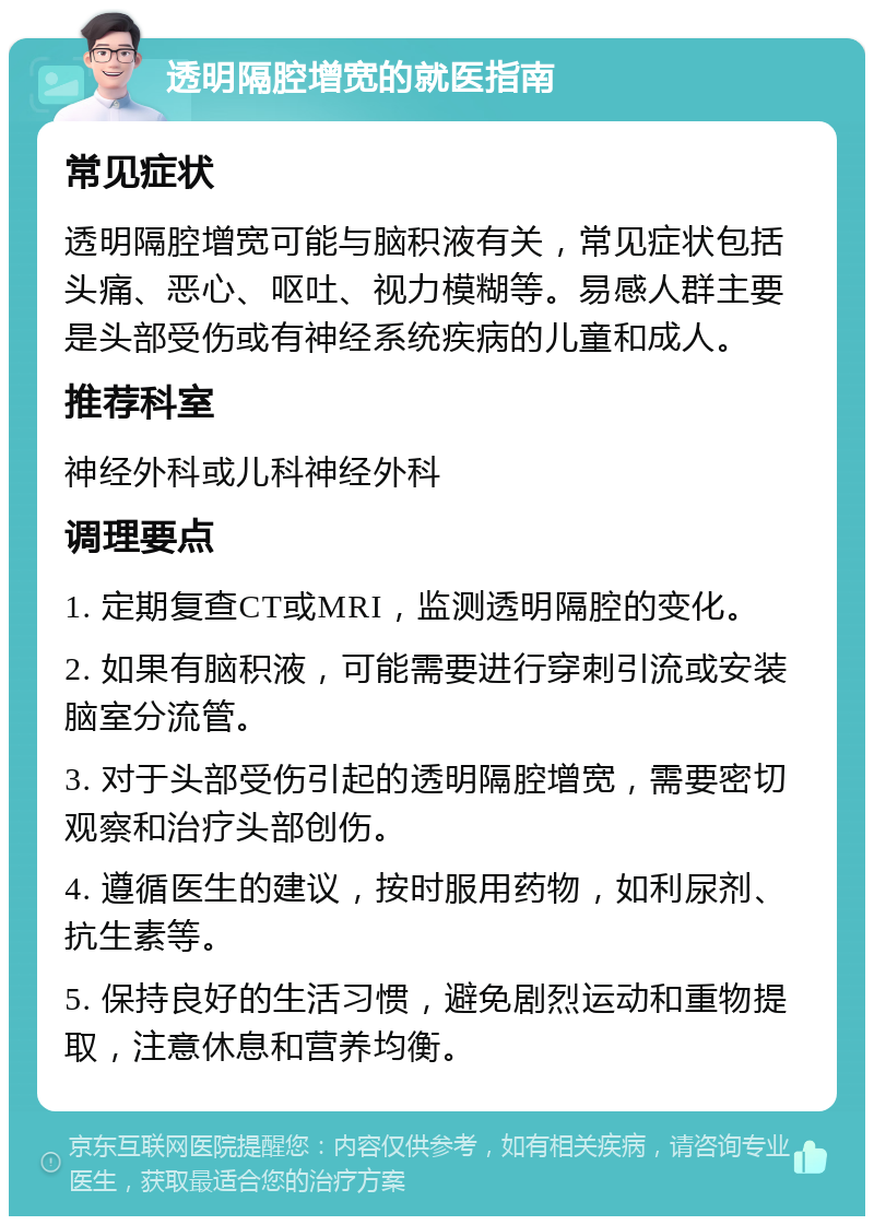 透明隔腔增宽的就医指南 常见症状 透明隔腔增宽可能与脑积液有关，常见症状包括头痛、恶心、呕吐、视力模糊等。易感人群主要是头部受伤或有神经系统疾病的儿童和成人。 推荐科室 神经外科或儿科神经外科 调理要点 1. 定期复查CT或MRI，监测透明隔腔的变化。 2. 如果有脑积液，可能需要进行穿刺引流或安装脑室分流管。 3. 对于头部受伤引起的透明隔腔增宽，需要密切观察和治疗头部创伤。 4. 遵循医生的建议，按时服用药物，如利尿剂、抗生素等。 5. 保持良好的生活习惯，避免剧烈运动和重物提取，注意休息和营养均衡。