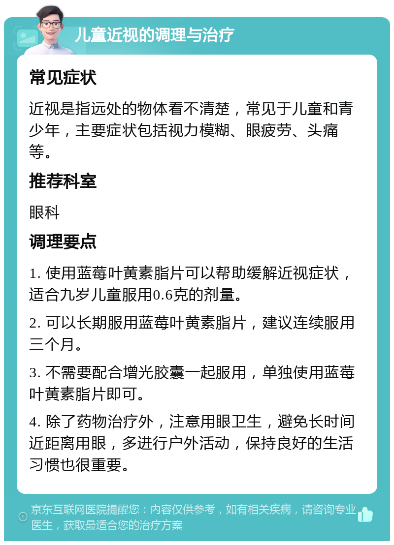 儿童近视的调理与治疗 常见症状 近视是指远处的物体看不清楚，常见于儿童和青少年，主要症状包括视力模糊、眼疲劳、头痛等。 推荐科室 眼科 调理要点 1. 使用蓝莓叶黄素脂片可以帮助缓解近视症状，适合九岁儿童服用0.6克的剂量。 2. 可以长期服用蓝莓叶黄素脂片，建议连续服用三个月。 3. 不需要配合增光胶囊一起服用，单独使用蓝莓叶黄素脂片即可。 4. 除了药物治疗外，注意用眼卫生，避免长时间近距离用眼，多进行户外活动，保持良好的生活习惯也很重要。