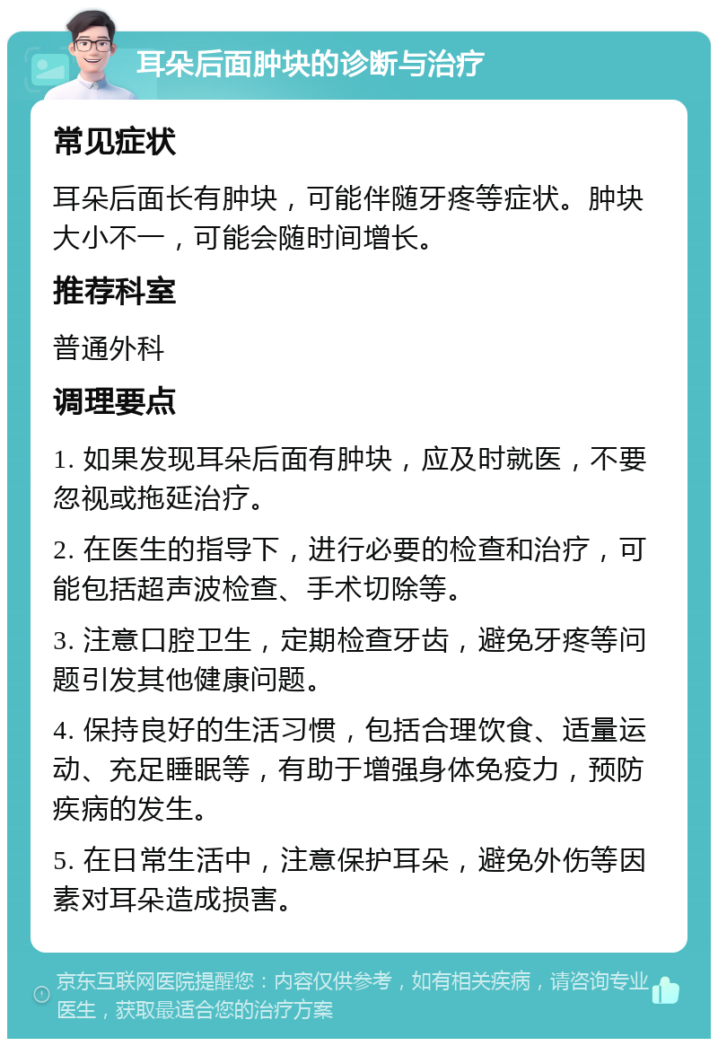 耳朵后面肿块的诊断与治疗 常见症状 耳朵后面长有肿块，可能伴随牙疼等症状。肿块大小不一，可能会随时间增长。 推荐科室 普通外科 调理要点 1. 如果发现耳朵后面有肿块，应及时就医，不要忽视或拖延治疗。 2. 在医生的指导下，进行必要的检查和治疗，可能包括超声波检查、手术切除等。 3. 注意口腔卫生，定期检查牙齿，避免牙疼等问题引发其他健康问题。 4. 保持良好的生活习惯，包括合理饮食、适量运动、充足睡眠等，有助于增强身体免疫力，预防疾病的发生。 5. 在日常生活中，注意保护耳朵，避免外伤等因素对耳朵造成损害。