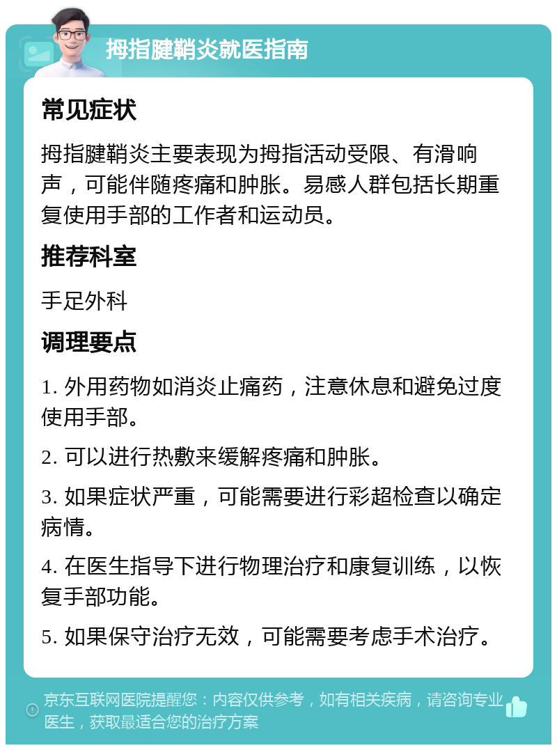 拇指腱鞘炎就医指南 常见症状 拇指腱鞘炎主要表现为拇指活动受限、有滑响声，可能伴随疼痛和肿胀。易感人群包括长期重复使用手部的工作者和运动员。 推荐科室 手足外科 调理要点 1. 外用药物如消炎止痛药，注意休息和避免过度使用手部。 2. 可以进行热敷来缓解疼痛和肿胀。 3. 如果症状严重，可能需要进行彩超检查以确定病情。 4. 在医生指导下进行物理治疗和康复训练，以恢复手部功能。 5. 如果保守治疗无效，可能需要考虑手术治疗。