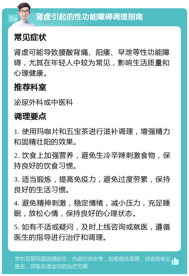 肾虚引起的性功能障碍调理指南 常见症状 肾虚可能导致腰酸背痛、阳痿、早泄等性功能障碍，尤其在年轻人中较为常见，影响生活质量和心理健康。 推荐科室 泌尿外科或中医科 调理要点 1. 使用玛咖片和五宝茶进行滋补调理，增强精力和固精壮阳的效果。 2. 饮食上加强营养，避免生冷辛辣刺激食物，保持良好的饮食习惯。 3. 适当锻炼，提高免疫力，避免过度劳累，保持良好的生活习惯。 4. 避免精神刺激，稳定情绪，减小压力，充足睡眠，放松心情，保持良好的心理状态。 5. 如有不适或疑问，及时上线咨询或就医，遵循医生的指导进行治疗和调理。